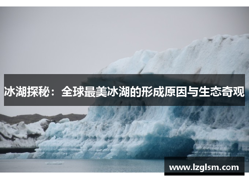冰湖探秘:全球最美冰湖的形成原因与生态奇观 冰湖探秘:全球最美冰湖的形成原因与生态奇观