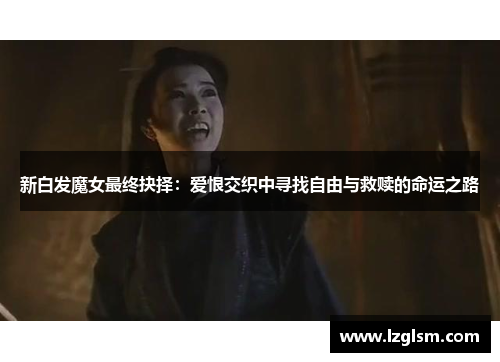 新白发魔女最终抉择:爱恨交织中寻找自由与救赎的命运之路 新白发魔女最终抉择:爱恨交织中寻找自由与救赎的命运之路